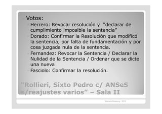 —   Votos:
    ◦ Herrero: Revocar resolución y “declarar de
      cumplimiento imposible la sentencia”
    ◦ Dorado: Confirmar la Resolución que modificó
      la sentencia, por falta de fundamentación y por
      cosa juzgada nula de la sentencia.
    ◦ Fernandez: Revocar la Sentencia / Declarar la
      Nulidad de la Sentencia / Ordenar que se dicte
      una nueva
    ◦ Fasciolo: Confirmar la resolución.


“Rollieri, Sixto Pedro c/ ANSeS
 Rollieri,
s/reajustes varios” – Sala II
              varios”
                                     Marcelo Brasburg - 2010
 