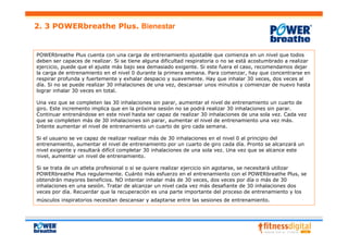 2. 3 POWERbreathe Plus. Bienestar


POWERbreathe Plus cuenta con una carga de entrenamiento ajustable que comienza en un nivel que todos
deben ser capaces de realizar. Si se tiene alguna dificultad respiratoria o no se está acostumbrado a realizar
ejercicio, puede que el ajuste más bajo sea demasiado exigente. Si este fuera el caso, recomendamos dejar
la carga de entrenamiento en el nivel 0 durante la primera semana. Para comenzar, hay que concentrarse en
respirar profunda y fuertemente y exhalar despacio y suavemente. Hay que inhalar 30 veces, dos veces al
día. Si no se puede realizar 30 inhalaciones de una vez, descansar unos minutos y comienzar de nuevo hasta
lograr inhalar 30 veces en total.

Una vez que se completen las 30 inhalaciones sin parar, aumentar el nivel de entrenamiento un cuarto de
giro. Este incremento implica que en la próxima sesión no se podrá realizar 30 inhalaciones sin parar.
Continuar entrenándose en este nivel hasta ser capaz de realizar 30 inhalaciones de una sola vez. Cada vez
que se completen más de 30 inhalaciones sin parar, aumentar el nivel de entrenamiento una vez más.
Intente aumentar el nivel de entrenamiento un cuarto de giro cada semana.

Si el usuario se ve capaz de realizar realizar más de 30 inhalaciones en el nivel 0 al principio del
entrenamiento, aumentar el nivel de entrenamiento por un cuarto de giro cada día. Pronto se alcanzará un
nivel exigente y resultará difícil completar 30 inhalaciones de una sola vez. Una vez que se alcance este
nivel, aumentar un nivel de entrenamiento.

Si se trata de un atleta profesional o si se quiere realizar ejercicio sin agotarse, se necesitará utilizar
POWERbreathe Plus regularmente. Cuánto más esfuerzo en el entrenamiento con el POWERbreathe Plus, se
obtendrán mayores beneficios. NO intentar inhalar más de 30 veces, dos veces por día o más de 30
inhalaciones en una sesión. Tratar de alcanzar un nivel cada vez más desafiante de 30 inhalaciones dos
veces por día. Recuerdar que la recuperación es una parte importante del proceso de entrenamiento y los
músculos inspiratorios necesitan descansar y adaptarse entre las sesiones de entrenamiento.
 