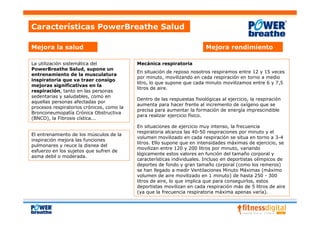 Características PowerBreathe Salud

Mejora la salud                                                           Mejora rendimiento

La utilización sistemática del             Mecánica respiratoria
PowerBreathe Salud, supone un
                                           En situación de reposo nosotros respiramos entre 12 y 15 veces
entrenamiento de la musculatura
                                           por minuto, movilizando en cada respiración en torno a medio
inspiratoria que va traer consigo
                                           litro, lo que supone que cada minuto movilizamos entre 6 y 7,5
mejoras significativas en la
                                           litros de aire.
respiración, tanto en las personas
sedentarias y saludables, como en
                                           Dentro de las respuestas fisiológicas al ejercicio, la respiración
aquellas personas afectadas por
                                           aumenta para hacer frente al incremento de oxígeno que se
procesos respiratorios crónicos, como la
                                           precisa para aumentar la formación de energía imprescindible
Bronconeumopatía Crónica Obstructiva
                                           para realizar ejercicio físico.
(BNCO), la Fibrosis cística...
                                           En situaciones de ejercicio muy intenso, la frecuencia
                                           respiratoria alcanza las 40-50 respiraciones por minuto y el
El entrenamiento de los músculos de la
                                           volumen movilizado en cada respiración se situa en torno a 3-4
inspiración mejora las funciones
                                           litros. Ello supone que en intensidades máximas de ejercicio, se
pulmonares y reuce la disnea del
                                           movilizan entre 120 y 200 litros por minuto, variando
esfuerzo en los sujetos que sufren de
                                           lógicamente estos valores en función del tamaño corporal y
asma debil o moderada.
                                           características individuales. Incluso en deportistas olímpicos de
                                           deportes de fondo y gran tamaño corporal (como los remeros)
                                           se han llegado a medir Ventilaciones Minuto Máximas (máximo
                                           volumen de aire movilizado en 1 minuto) de hasta 250 - 300
                                           litros de aire, lo que implica que para conseguirlos, estos
                                           deportistas movilizan en cada respiración más de 5 litros de aire
                                           (ya que la frecuencia respiratoria máxima apenas varía).
 