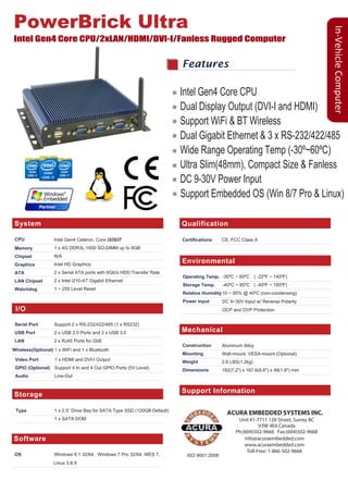 In-VehicleComputer
System
I/O
CPU
Memory
Chipset
Graphics
ATA
LAN Chipset
Watchdog
Intel Gen4 Celeron, Core i3/i5/i7
1 x 4G DDR3L-1600 SO-DIMM up to 8GB
N/A
Intel HD Graphics
2 x Serial ATA ports with 6Gb/s HDD Transfer Rate
2 x Intel i210-AT Gigabit Ethernet
1 ~ 255 Level Reset
Serial Port
USB Port
LAN
Video Port
GPIO (Optional)
Audio
Wireless(Optional)
Support 2 x RS-232/422/485 (1 x RS232)
2 x USB 2.0 Ports and 2 x USB 3.0
2 x RJ45 Ports for GbE
1 x HDMI and DVI-I Output
Support 4 In and 4 Out GPIO Ports (5V Level)
Line-Out
1 x WiFi and 1 x Bluetooth
Qualification
Certifications CE, FCC Class A
Storage
Type 1 x 2.5” Drive Bay for SATA Type SSD (120GB Default)
1 x SATA DOM
Mechanical
Construction
Mounting
Weight
Dimensions
Aluminum Alloy
Wall-mount, VESA-mount (Optional)
2.6 LBS(1.2kg)
182(7.2") x 167.6(6.6") x 48(1.8") mm
Support Information
PowerBrick Ultra
Intel Gen4 Core CPU/2xLAN/HDMI/DVI-I/Fanless Rugged Computer
Features
Environmental
Operating Temp.
Storage Temp.
Relative Humidity
Power Input
-30ºC ~ 60ºC
-40ºC ~ 85ºC
Software
OS Windows 8.1 32/64, Windows 7 Pro 32/64, WES 7,
Support Information
ACURA EMBEDDED SYSTEMS INC.
Unit #1-7711 128 Street, Surrey BC
V3W 4E6 Canada
Ph:(604)502-9666 Fax:(604)502-9668
info@acuraembedded.com
www.acuraembedded.com
Toll-Free: 1-866-502-9666
Linux 3.8.X
10 ~ 95% @ 40ºC (non-condensing)
DC 9~30V Input w/ Reverse Polarity
OCP and OVP Protection
ISO 9001:2008
Intel Gen4 Core CPU
Dual Display Output (DVI-I and HDMI)
Support WiFi & BT Wireless
Dual Gigabit Ethernet & 3 x RS-232/422/485
Wide Range Operating Temp (-30º~60ºC)
Ultra Slim(48mm), Compact Size & Fanless
DC 9-30V Power Input
Support Embedded OS (Win 8/7 Pro & Linux)
( -22ºF ~ 140ºF)
( -40ºF ~ 185ºF)
 