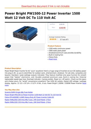 Download this document if link is not clickable


Power Bright PW1500-12 Power Inverter 1500
Watt 12 Volt DC To 110 Volt AC
                                                               List Price :   $189.99

                                                                   Price :
                                                                              $140.99



                                                              Average Customer Rating

                                                                               3.7 out of 5



                                                          Product Feature
                                                          q   1500 watts continuous power
                                                          q   3000 watts peak power
                                                          q   Anodized aluminum case provides durability
                                                          q   Built-in Cooling Fan
                                                          q   Heavy Duty
                                                          q   Read more




Product Description
Power Bright Power Inverter for AC "juice" anywhere! Here's a huge range of Inverters to turn DC battery power
into plug-in AC, so you're electrified, for outdoor work, entertainment, whatever. For job sites, campsites and
beyond. Standard / peak wattage outputs indicated. They feature modified sine wave function for smooth
power that "babies" electronics, and: Durable anodized aluminum case; Built-in cooling fan; External
replaceable spade-type fuse; Overload indicator; 3-prong outlets. Power on / off switch.; Check out the specs
and choose yours, for "wired" convenience anywhere! Two 120V AC outlets. Digital LED voltage / wattage
display. Approx. 11 1/2 x 10 1/4 x 3 1/2"h. 8 lbs., 8 ozs. Power Bright 1,500W / 3,000W Power Inverter Read
more

You May Also Like
Scosche EWFH Single ANL Fuse Holder
Power Bright PW1100-12 Power Inverter 1100 Watt 12 Volt DC To 110 Volt AC
Cobra CPI-A4000BC 4-AWG Heavy-Duty AC Power Inverter Cable Kit
Raptor RANL2002 200 Amp ANL Fuses, 24K Gold Plated- 2 Pack
Raptor RANL1502 150 Amp ANL Fuses, 24K Gold Plated- 2 Pack
 
