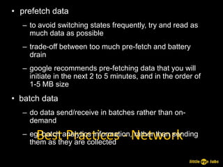 • prefetch data
  – to avoid switching states frequently, try and read as
    much data as possible
  – trade-off between too much pre-fetch and battery
    drain
  – google recommends pre-fetching data that you will
    initiate in the next 2 to 5 minutes, and in the order of
    1-5 MB size
• batch data
  – do data send/receive in batches rather than on-
    demand

      Best Practices - Network
  – eg: batch analytics information, rather than sending
    them as they are collected
 