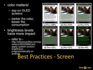 • color matters!
   – esp on OLED
     screens
   – darker the color,
     lesser the
     consumption
• brightness levels
  have more impact
   – refer to -
     http://stackoverflow.com/qu
     estions/5032588/cant-
     apply-system-screen-
     brightness-
     programmatically-in-
     android
          Best Practices - Screen
 