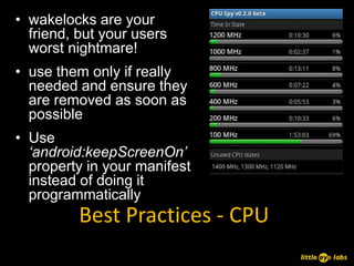 • wakelocks are your
  friend, but your users
  worst nightmare!
• use them only if really
  needed and ensure they
  are removed as soon as
  possible
• Use
  ‘android:keepScreenOn’
  property in your manifest
  instead of doing it
  programmatically
          Best Practices - CPU
 