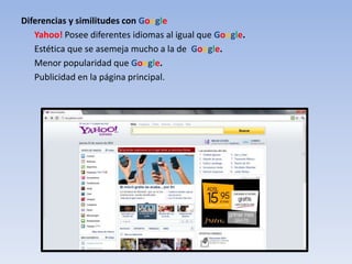 Diferencias y similitudes con Google
   Yahoo! Posee diferentes idiomas al igual que Google.
   Estética que se asemeja mucho a la de Google.
   Menor popularidad que Google.
   Publicidad en la página principal.
 