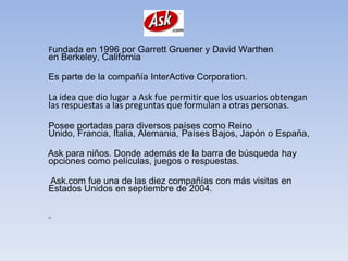 Fundada en 1996 por Garrett Gruener y David Warthen
en Berkeley, California

Es parte de la compañía InterActive Corporation.

La idea que dio lugar a Ask fue permitir que los usuarios obtengan
las respuestas a las preguntas que formulan a otras personas.

Posee portadas para diversos países como Reino
Unido, Francia, Italia, Alemania, Países Bajos, Japón o España,

Ask para niños. Donde además de la barra de búsqueda hay
opciones como películas, juegos o respuestas.

Ask.com fue una de las diez compañías con más visitas en
Estados Unidos en septiembre de 2004.

,.
 