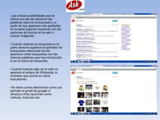 - Las únicas posibilidades que te
 ofrece son las de introducir las
 palabras clave en el buscador y a
 partir de hay aparecen dos pestañas
 en la parte superior izquierda con las
 opciones de buscar en la web o
 buscar imágenes.

- Cuando realizas la búsqueda en la
 parte derecha aparece el apartado de
 búsquedas relacionas donde
 aparecen otras búsquedas con las
 mismas palabras que has introducido
 tú en la barra de búsqueda.

- Cuando buscas algo en la web no
 aparece el enlace de Wikipedia, lo
 contrario que ocurre en otros
 buscadores.

- No tiene correo electrónico como por
 ejemplo el gmail de google ni
 tampoco otras opciones como
 noticias, traductor etc.
 