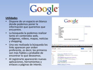 Utilidades
• Dispone de un espacio en blanco
   donde podemos poner la
   información que queremos que
   encuentre.
• La búsqueda la podemos realizar
   tanto en contenidos web,
   imágenes, vídeos, mapas, noticias
   y shopping.
• Una vez realizada la búsqueda los
   links aparecen por orden
   preferente, es decir, los primeros
   son más fiables y probable de
   encontrar lo que deseamos.
• Al registrarte aparecerán nuevas
   aplicaciones, herramientas y
   enlaces a páginas de interés.
 