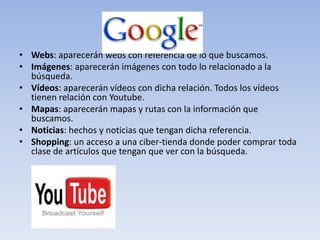 • Webs: aparecerán webs con referencia de lo que buscamos.
• Imágenes: aparecerán imágenes con todo lo relacionado a la
  búsqueda.
• Vídeos: aparecerán vídeos con dicha relación. Todos los vídeos
  tienen relación con Youtube.
• Mapas: aparecerán mapas y rutas con la información que
  buscamos.
• Noticias: hechos y noticias que tengan dicha referencia.
• Shopping: un acceso a una ciber-tienda donde poder comprar toda
  clase de artículos que tengan que ver con la búsqueda.
 