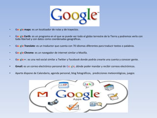 •   Google maps: es un localizador de rutas y de trayectos.

•   Google Earth: es un programa en el que se puede ver todo el globo terrestre de la Tierra y podremos verlo con
    toda libertad y con datos como coordenadas geográficas.

•   Google Translate: es un traductor que cuenta con 70 idiomas diferentes para traducir textos o palabras.

•   Google Chrome: es un navegador de internet similar a Mozilla.

•   Google + : es una red social similar a Twitter y Facebook donde podrás crearte una cuenta y conocer gente.

•   Gmail: es un correo electrónico personal de Google, dónde poder mandar y recibir correos electrónicos.

•   Aparte dispone de Calendario, agenda personal, blog fotográficos, predicciones meteorológicas, juegos
 