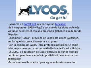 -Lycos era un portal web que incluye un buscador.
-Se incorporó en 1995 y llegó a ser uno de los sitios web más
visitados de internet con una presencia global en alrededor de
40 países.
-El nombre "Lycos" , proviene de la palabra griega Lycosidae,
arañas que buscan activamente a su presa.
-Con la compra de Lycos, Terra pretendía posicionarse como
líder en portales entre la comunidad latina de Estados Unidos.
-En 2009, la liquidación de Lycos, después de varios años de
pérdidas operativas y ante la imposibilidad de encontrar un
comprador.
-Actualmente el buscador Lycos sigue en funcionamiento.
 