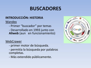 BUSCADORES
INTRODUCCIÓN: HISTORIA
Wandex
  - Primer “buscador” por temas
  - Desarrollado en 1993 junto con
  Aliweb (aun en funcionamiento)

WebCrawer
 - primer motor de búsqueda.
 - permitía la búsqueda por palabras
 completas.
 - Más extendido públicamente.
 