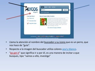 • Llama la atención el nombre del buscador y su icono que es un perro, que
  nos hace de “guía”.
• Respecto a la imagen del buscador utiliza colores azul y blanco.
• “go get it” que significa ir a por él, es una manera de incitar a que
  busques, tipo “vamos a ello, investiga”
 