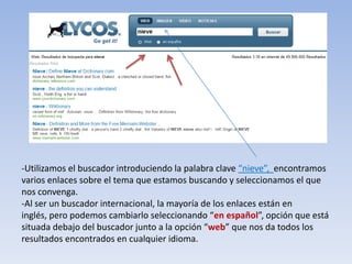 -Utilizamos el buscador introduciendo la palabra clave “nieve”, encontramos
varios enlaces sobre el tema que estamos buscando y seleccionamos el que
nos convenga.
-Al ser un buscador internacional, la mayoría de los enlaces están en
inglés, pero podemos cambiarlo seleccionando “en español”, opción que está
situada debajo del buscador junto a la opción “web” que nos da todos los
resultados encontrados en cualquier idioma.
 