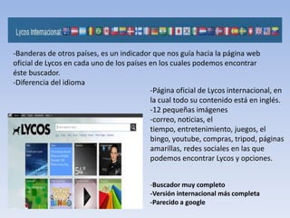 -Banderas de otros países, es un indicador que nos guía hacia la página web
oficial de Lycos en cada uno de los países en los cuales podemos encontrar
éste buscador.
-Diferencia del idioma
                                           -Página oficial de Lycos internacional, en
                                           la cual todo su contenido está en inglés.
                                           -12 pequeñas imágenes
                                           -correo, noticias, el
                                           tiempo, entretenimiento, juegos, el
                                           bingo, youtube, compras, tripod, páginas
                                           amarillas, redes sociales en las que
                                           podemos encontrar Lycos y opciones.


                                           -Buscador muy completo
                                           -Versión internacional más completa
                                           -Parecido a google
 