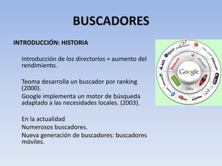 BUSCADORES
INTRODUCCIÓN: HISTORIA

  Introducción de los directorios = aumento del
  rendimiento.

  Teoma desarrolla un buscador por ranking
  (2000).
  Google implementa un motor de búsqueda
  adaptado a las necesidades locales. (2003).

  En la actualidad
  Numerosos buscadores.
  Nueva generación de buscadores: buscadores
  móviles.
 