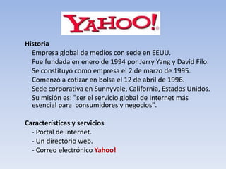 Historia
  Empresa global de medios con sede en EEUU.
  Fue fundada en enero de 1994 por Jerry Yang y David Filo.
  Se constituyó como empresa el 2 de marzo de 1995.
  Comenzó a cotizar en bolsa el 12 de abril de 1996.
  Sede corporativa en Sunnyvale, California, Estados Unidos.
  Su misión es: "ser el servicio global de Internet más
  esencial para consumidores y negocios".

Características y servicios
  - Portal de Internet.
  - Un directorio web.
  - Correo electrónico Yahoo!
 