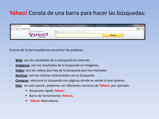 Yahoo! Consta de una barra para hacer las búsquedas:




Encima de la barra podemos encontrar las palabras:

-   Web: son los resultados de tu búsqueda en internet.
-   Imágenes: son los resultados de la búsqueda en imágenes.
-   Video: son los videos que hay de la búsqueda que has realizado.
-   Noticias: son las noticias relacionadas con tu búsqueda.
-   Compras: relaciona tu búsqueda con páginas donde se vende lo que quieres.
-   Más: en esta opción, podemos ver diferentes servicios de Yahoo!, por ejemplo:
            Búsqueda rápida Yahoo!
            Barra de herramientas Yahoo!,
            Yahoo! Marcadores
 