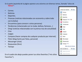 En la parte izquierda de la página aparece una columna con diversos temas, llamado “sitios de
    Yahoo!”:

•   Correo.
•   Noticias.
•   Deportes.
•   Finanzas (noticias relacionadas con economía y sobre todo
    con la bolsa)
•   Encuentros (para conocer a otras personas)
•   Tendencias (relacionado con la moda, belleza, famosos…)
•   Omg! (noticias relacionadas con la prensa rosa de actualidad)
•   Cine
•   Juegos
•   Compras (hacer compras de cualquier producto por internet)
•   Flickr (blog hecho por fotos, personal)
•   Messenger (chat)
•   Respuestas (foro)
•   Tiempo


En el cuadro de abajo puedes poner tus sitios favoritos (“mis sitios
Favoritos”).
 