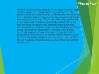  Sterlite Power strongly believes in the importance of input
quality and process emphasis for superior output. The
power cables are manufactured with the best raw materials
in the industry and are approved by major approving bodies
and leading consultants. They have been fully type tested
as per applicable IS and IEC standards. Further, they are
also certified for quality and endurance under several
international accreditation programmes including the 'Dow
inside' Partnership Programme. This consistent quality
benchmarking has led major private and public utilities,
industries and major EPCs to choose Sterlite Power cables.
It is the only Indian company whose products are certified
for their quality and endurance by 'Dow Inside partnership'
programme.
 