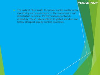  The optical fiber inside the power cables enables easy
monitoring and maintenance in the transmission and
distribution network, thereby ensuring network
reliability. These cables adhere to global standard and
follow stringent quality control processes.
 