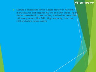  Sterlite’s Integrated Power Cables facility in Haridwar
manufactures and supplies MV, HV and EHV cables. Apart
from conventional power cables, Sterlite has more than
110 new products like FIPC, High ampacity, Low Loss,
CDD and other power cables.
 
