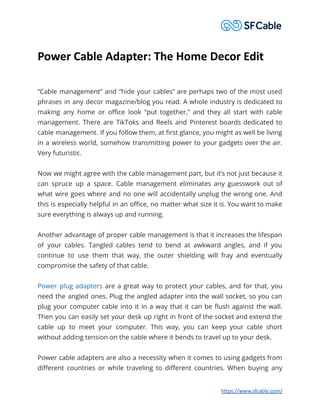 Power Cable Adapter: The Home Decor Edit
“Cable management” and “hide your cables” are perhaps two of the most used
phrases in any decor magazine/blog you read. A whole industry is dedicated to
making any home or office look “put together,” and they all start with cable
management. There are TikToks and Reels and Pinterest boards dedicated to
cable management. If you follow them, at first glance, you might as well be living
in a wireless world, somehow transmitting power to your gadgets over the air.
Very futuristic.
Now we might agree with the cable management part, but it’s not just because it
can spruce up a space. Cable management eliminates any guesswork out of
what wire goes where and no one will accidentally unplug the wrong one. And
this is especially helpful in an office, no matter what size it is. You want to make
sure everything is always up and running.
Another advantage of proper cable management is that it increases the lifespan
of your cables. Tangled cables tend to bend at awkward angles, and if you
continue to use them that way, the outer shielding will fray and eventually
compromise the safety of that cable.
Power plug adapters are a great way to protect your cables, and for that, you
need the angled ones. Plug the angled adapter into the wall socket, so you can
plug your computer cable into it in a way that it can be flush against the wall.
Then you can easily set your desk up right in front of the socket and extend the
cable up to meet your computer. This way, you can keep your cable short
without adding tension on the cable where it bends to travel up to your desk.
Power cable adapters are also a necessity when it comes to using gadgets from
different countries or while traveling to different countries. When buying any
https://www.sfcable.com/
 