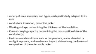 • variety of sizes, materials, and types, each particularly adapted to its
uses
• conductors, insulation, protective jacket
• Working voltage, determining the thickness of the insulation;
• Current-carrying capacity, determining the cross-sectional size of the
conductor(s);
• Environmental conditions such as temperature, water, chemical or
sunlight exposure, and mechanical impact, determining the form and
composition of the outer cable jacket.
Lecture Notes by Dr.R.M.Larik 10
 