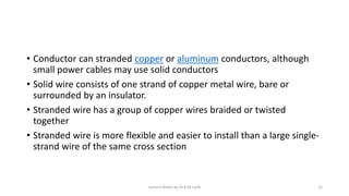 • Conductor can stranded copper or aluminum conductors, although
small power cables may use solid conductors
• Solid wire consists of one strand of copper metal wire, bare or
surrounded by an insulator.
• Stranded wire has a group of copper wires braided or twisted
together
• Stranded wire is more flexible and easier to install than a large single-
strand wire of the same cross section
Lecture Notes by Dr.R.M.Larik 12
 