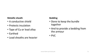 Metallic sheath
• A conductive shield
• Protects insulation
• Tape of Cu or lead alloy
• Earthed
• Lead sheaths are heavier
Bedding
• Done to keep the bundle
together
• And to provide a bedding from
the armour
• PVC
Lecture Notes by Dr.R.M.Larik 21
 