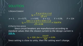 SOLUTION
1.DESIGN CURRENT
𝐼 𝐵 =
𝑃 × 𝑎 × 𝑏 × 𝑐 × 𝑑
3 × 𝑉
𝑎 = 1, 𝑏 = 0.75, 𝑐 = 0.95, 𝑑 = 1.2, 𝑉 = 0.38, 𝑃 = 224
𝐼 𝐵 =
244 × 1 × 0.75 × 0.95 × 1.2
3 × 0.38
= 316.97𝐴
2.PROTECTIVE DEVICE
Since circuit breakers are manufactured according to
standard values then the closest current to the design current is
320 A.
𝐼 𝑛 = 320 , 𝑆𝑒𝑡 =
316.97
320
= 0.99.
Since setting is close to unity, then the setting won’t change.
 