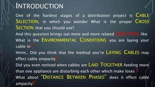 INTRODUCTION
One of the hardest stages of a distribution project is CABLE
SELECTION, in which you wonder What is the proper CROSS
SECTION that you should use?
And this question brings out more and more related QUESTIONS like
What is the ENVIRONMENTAL CONDITIONS you are laying your
cable in?
Hmm.. Did you think that the method you’re LAYING CABLES may
effect cable ampacity?
Did you even noticed when cables are LAID TOGETHER feeding more
than one appliance are disturbing each other which make loses ?
What about “DISTANCE BETWEEN PHASES” does it effect cable
ampacity?
 