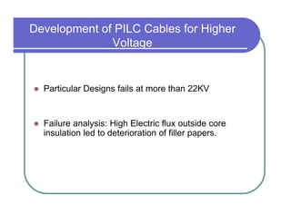Development of PILC Cables for Higher
              Voltage


  Particular Designs fails at more than 22KV


  Failure analysis: High Electric flux outside core
  insulation led to deterioration of filler papers.
 