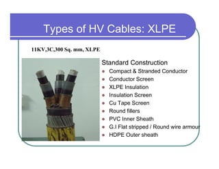 Types of HV Cables: XLPE
11KV,3C,300 Sq. mm, XLPE

                           Standard Construction
                             Compact & Stranded Conductor
                             Conductor Screen
                             XLPE Insulation
                             Insulation Screen
                             Cu Tape Screen
                             Round fillers
                             PVC Inner Sheath
                             G.I Flat stripped / Round wire armour
                             HDPE Outer sheath
 