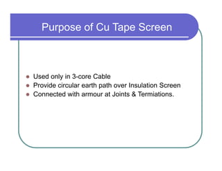 Purpose of Cu Tape Screen



Used only in 3-core Cable
Provide circular earth path over Insulation Screen
Connected with armour at Joints & Termiations.
 