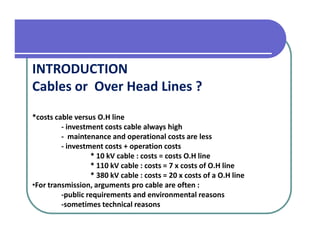 INTRODUCTION
Cables or Over Head Lines ?
*costs cable versus O.H line
         - investment costs cable always high
         - maintenance and operational costs are less
         - investment costs + operation costs
                  * 10 kV cable : costs = costs O.H line
                  * 110 kV cable : costs = 7 x costs of O.H line
                  * 380 kV cable : costs = 20 x costs of a O.H line
•For transmission, arguments pro cable are often :
         -public requirements and environmental reasons
         -sometimes technical reasons
 