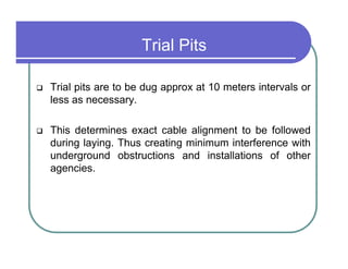 Trial Pits

Trial pits are to be dug approx at 10 meters intervals or
less as necessary.

This determines exact cable alignment to be followed
during laying. Thus creating minimum interference with
underground obstructions and installations of other
agencies.
 