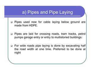 a) Pipes and Pipe Laying
Pipes used now for cable laying below ground are
made from HDPE.

Pipes are laid for crossing roads, tram tracks, petrol
pumps garage entry or entry to multistoried buildings.

For wide roads pipe laying is done by excavating half
the road width at one time. Preferred to be done at
night
 