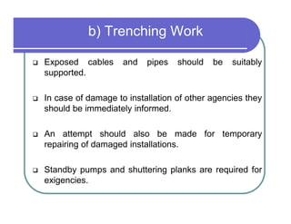 b) Trenching Work

Exposed cables      and   pipes   should   be   suitably
supported.

In case of damage to installation of other agencies they
should be immediately informed.

An attempt should also be made for temporary
repairing of damaged installations.

Standby pumps and shuttering planks are required for
exigencies.
 