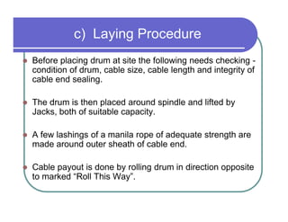 c) Laying Procedure
Before placing drum at site the following needs checking -
condition of drum, cable size, cable length and integrity of
cable end sealing.

The drum is then placed around spindle and lifted by
Jacks, both of suitable capacity.

A few lashings of a manila rope of adequate strength are
made around outer sheath of cable end.

Cable payout is done by rolling drum in direction opposite
to marked “Roll This Way”.
 