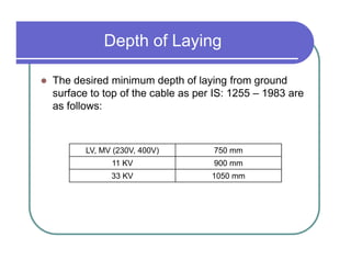 Depth of Laying

The desired minimum depth of laying from ground
surface to top of the cable as per IS: 1255 – 1983 are
as follows:



       LV, MV (230V, 400V)        750 mm
             11 KV                900 mm
             33 KV                1050 mm
 