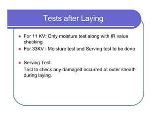 Tests after Laying

For 11 KV: Only moisture test along with IR value
checking
For 33KV : Moisture test and Serving test to be done

Serving Test:
Test to check any damaged occurred at outer sheath
during laying.
 