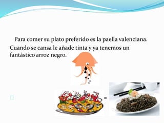 Para comer su plato preferido es la paella valenciana. 
Cuando se cansa le añade tinta y ya tenemos un 
fantástico arroz negro. 
= 
 