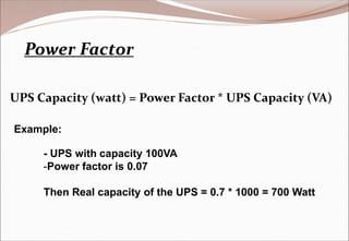 Power Factor
Example:
- UPS with capacity 100VA
-Power factor is 0.07
Then Real capacity of the UPS = 0.7 * 1000 = 700 Watt
UPS Capacity (watt) = Power Factor * UPS Capacity (VA)
 