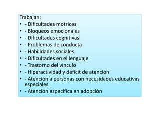 Trabajan:Trabajan:
• ‐ Dificultades motrices
• Bloqueos emocionales• ‐ Bloqueos emocionales
• ‐ Dificultades cognitivas
P bl d d t• ‐ Problemas de conducta
• ‐ Habilidades sociales
f l d l l• ‐ Dificultades en el lenguaje
• ‐ Trastorno del vínculo
• ‐ Hiperactividad y déficit de atención
• ‐ Atención a personas con necesidades educativas 
especiales
• ‐ Atención específica en adopción
 