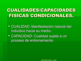 CUALIDADES/CAPACIDADESCUALIDADES/CAPACIDADES
FISICAS CONDICIONALES.FISICAS CONDICIONALES.
 CUALIDAD: Manifestación natural delCUALIDAD: Manifestación natural del
individuo hacia su medio.individuo hacia su medio.
 CAPACIDAD: Cualidad sujeta a unCAPACIDAD: Cualidad sujeta a un
proceso de entrenamiento.proceso de entrenamiento.
(MARTINEZ CRUZ J. 2000)
 