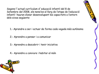 Segons l´actual currículum d´educació infantil del 8 de Setembre del 2008, els nens/es al llarg de l’etapa de l’educació infantil  hauran d’anar desenvolupant les capacitats a l’entorn dels eixos següents: 1.- Aprendre a ser i actuar de forma cada vegada més autònoma 2.- Aprendre a pensar i a comunicar 3.- Aprendre a descobrir i tenir iniciativa 4.- Aprendre a conviure i habitar el món 
