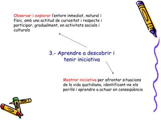 3.- Aprendre a descobrir i tenir iniciativa Observar i explorar  l’entorn inmediat, natural i físic, amb una actitud de curiositat i respecte i participar, gradualment, en activitats socials i culturals Mostrar iniciativa  per afrontar situacions de la vida quotidiana, identificant-ne els perills i aprendre a actuar en conseqüència 