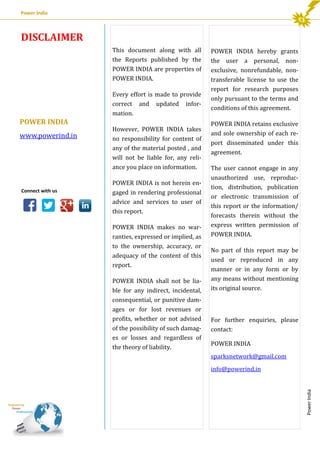 Power India

DISCLAIMER

Every effort is made to provide
correct and updated information.

POWER INDIA
www.powerind.in

Connect with us

However, POWER INDIA takes
no responsibility for content of
any of the material posted , and
will not be liable for, any reliance you place on information.
POWER INDIA is not herein engaged in rendering professional
advice and services to user of
this report.
POWER INDIA makes no warranties, expressed or implied, as
to the ownership, accuracy, or
adequacy of the content of this
report.
POWER INDIA shall not be liable for any indirect, incidental,
consequential, or punitive damages or for lost revenues or
profits, whether or not advised
of the possibility of such damages or losses and regardless of
the theory of liability.

POWER INDIA hereby grants
the user a personal, nonexclusive, nonrefundable, nontransferable license to use the
report for research purposes
only pursuant to the terms and
conditions of this agreement.
POWER INDIA retains exclusive
and sole ownership of each report disseminated under this
agreement.
The user cannot engage in any
unauthorized use, reproduction, distribution, publication
or electronic transmission of
this report or the information/
forecasts therein without the
express written permission of
POWER INDIA.
No part of this report may be
used or reproduced in any
manner or in any form or by
any means without mentioning
its original source.

For further enquiries, please
contact:
POWER INDIA
sparksnetwork@gmail.com
info@powerind.in

Power India

This document along with all
the Reports published by the
POWER INDIA are properties of
POWER INDIA.

 