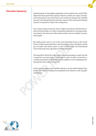 Power India

India having the second highest population in the world has the world’s fifthlargest electricity generation capacity. However, still the per capita consumption of electricity is one of the lowest in the world and owing to the multifold
increase in the industrialization and other aspects of the economy the demand
of power is expected to surge in the coming years.

Due to these reasons, the power sector is high on priority for both the Government & Private bodies as it offers tremendous potential for investing companies based on the sheer size of the market and the returns available on investment capital.

The Indian power sector is one of the most diversified sectors in the world.
Power in India is generated from commercial sources like coal, lignite, natural
gas, oil, hydro and nuclear power as well as other viable non-conventional
sources like wind, solar, agriculture and domestic waste.

The demand for electricity in the country has been growing at a rapid rate and
is expected to increase further in the years to come. In order to meet the increasing requirement of electricity, massive addition to the installed generating capacity in the country is required.

In this report, country’s total installed capacity as on the month ending of September 2013 has been analyzed and depicted in the tabular as well as graphical formats.

Power India

Executive Summary

 